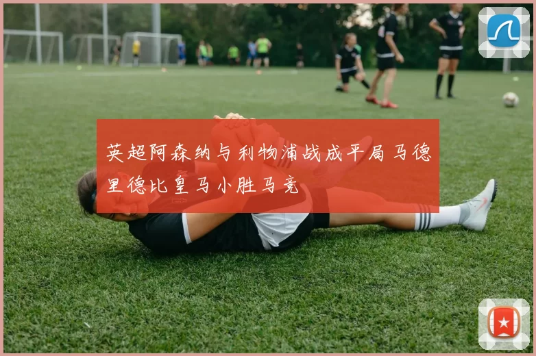 英超阿森纳与利物浦战成平局马德里德比皇马小胜马竞
