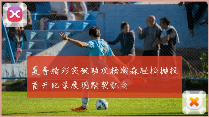夏普精彩突破助攻杨瀚森轻松抛投首开纪录展现默契配合