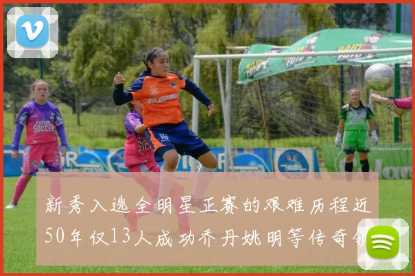 新秀入选全明星正赛的艰难历程近50年仅13人成功乔丹姚明等传奇领衔