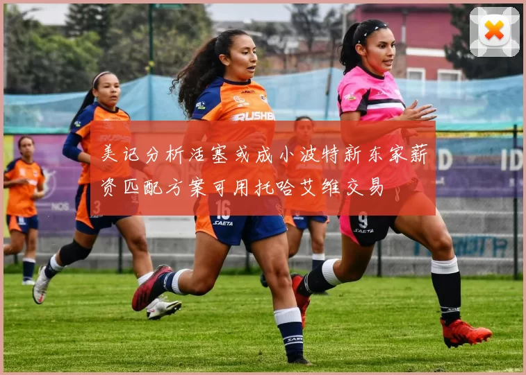美记分析活塞或成小波特新东家薪资匹配方案可用托哈艾维交易