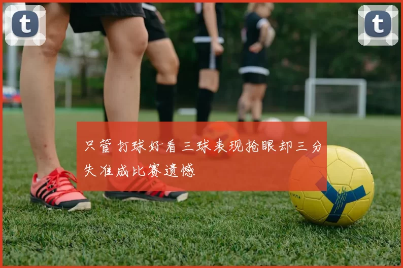 只管打球好看三球表现抢眼却三分失准成比赛遗憾
