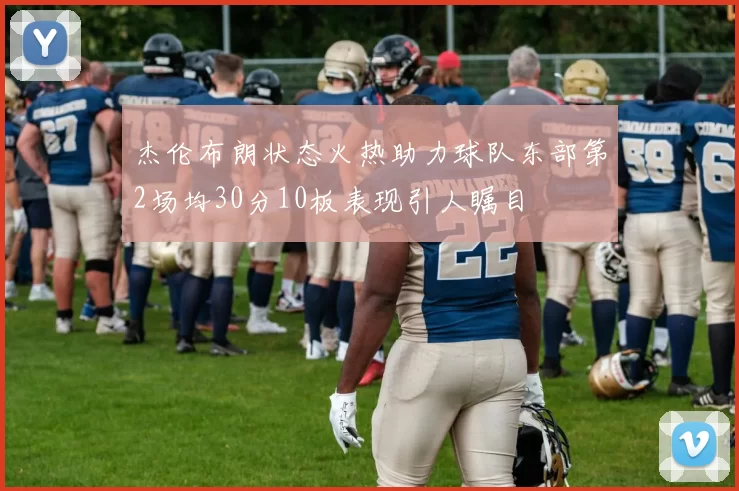 杰伦布朗状态火热助力球队东部第2场均30分10板表现引人瞩目