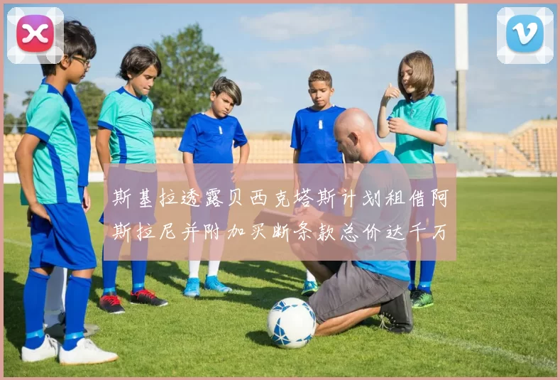 斯基拉透露贝西克塔斯计划租借阿斯拉尼并附加买断条款总价达千万级别