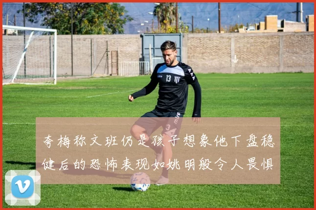 夸梅称文班仍是孩子想象他下盘稳健后的恐怖表现如姚明般令人畏惧