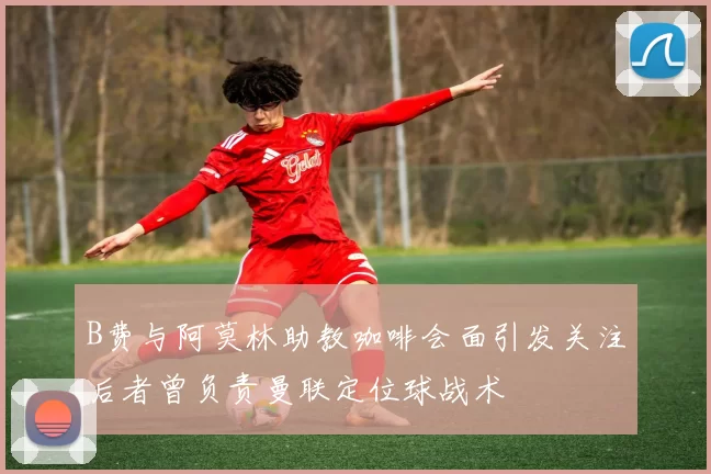 B费与阿莫林助教咖啡会面引发关注后者曾负责曼联定位球战术