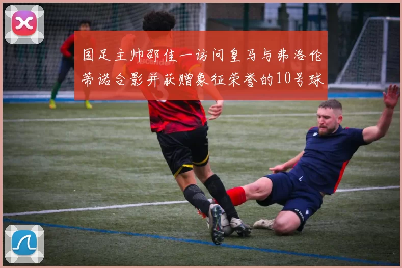 国足主帅邵佳一访问皇马与弗洛伦蒂诺合影并获赠象征荣誉的10号球衣