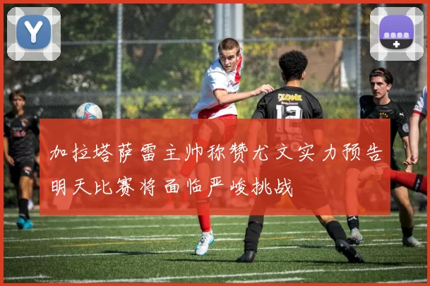 加拉塔萨雷主帅称赞尤文实力预告明天比赛将面临严峻挑战