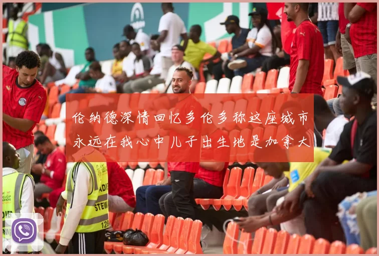 伦纳德深情回忆多伦多称这座城市永远在我心中儿子出生地是加拿大