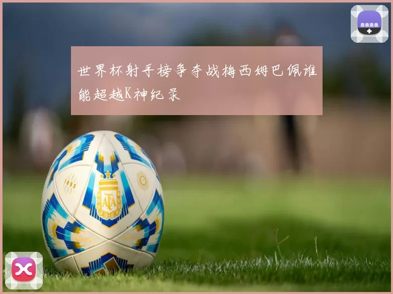 世界杯射手榜争夺战梅西姆巴佩谁能超越K神纪录