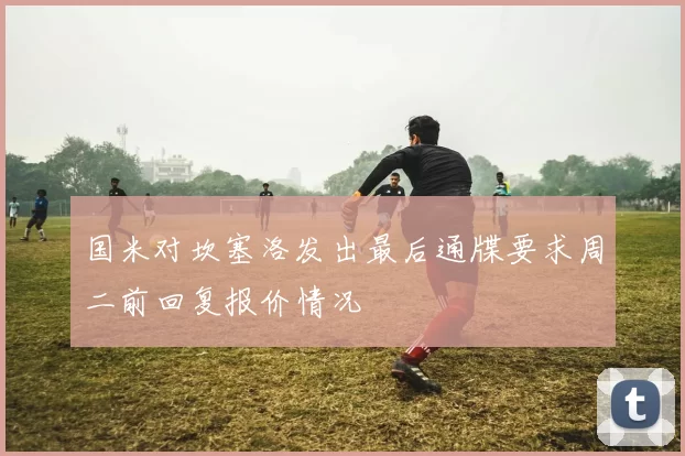 国米对坎塞洛发出最后通牒要求周二前回复报价情况