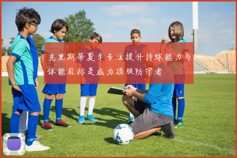 克里斯蒂夏季专注提升持球能力与体能目标是成为顶级防守者