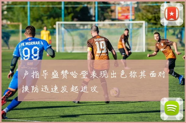 卢指导盛赞哈登表现出色称其面对换防迅速发起进攻