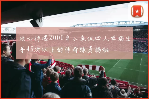 核心待遇2000年以来仅四人单场出手45次以上的传奇球员揭秘