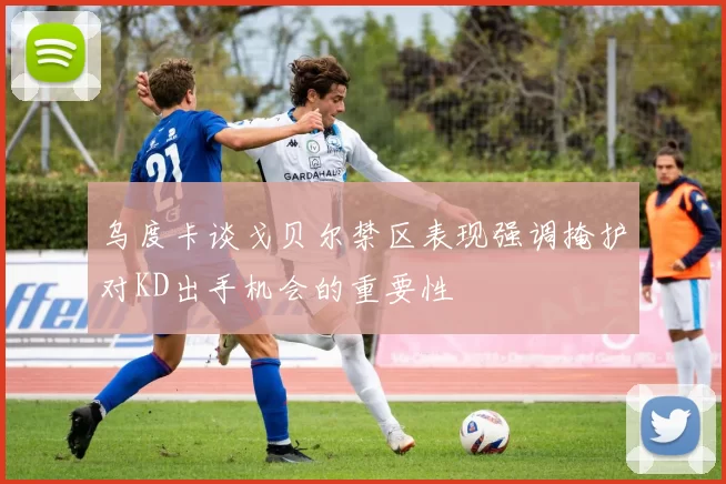 乌度卡谈戈贝尔禁区表现强调掩护对KD出手机会的重要性