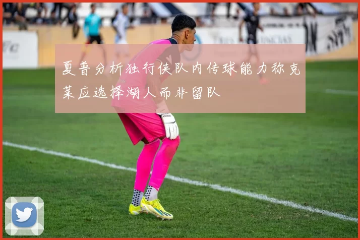 夏普分析独行侠队内传球能力称克莱应选择湖人而非留队