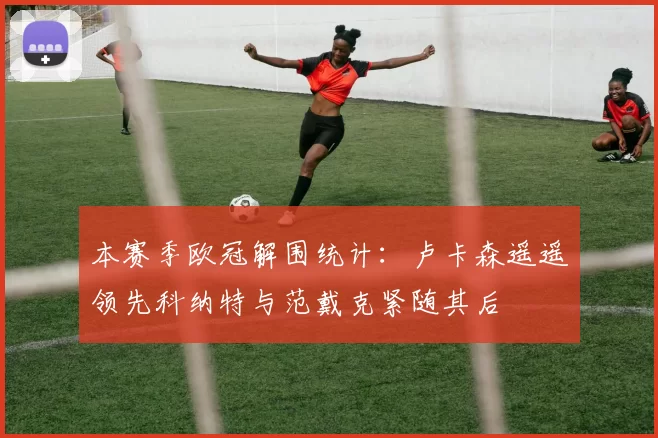 本赛季欧冠解围统计：卢卡森遥遥领先科纳特与范戴克紧随其后