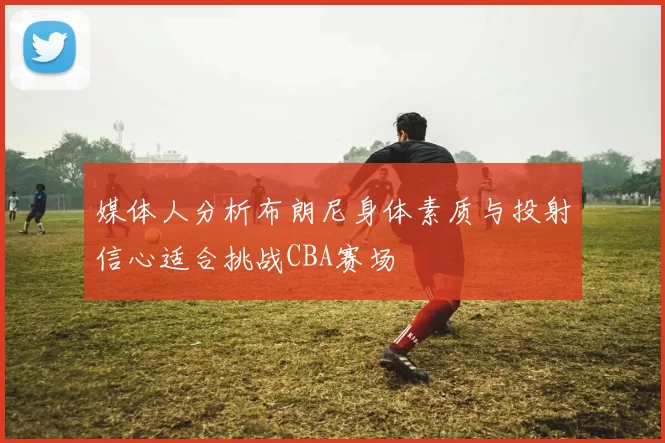 媒体人分析布朗尼身体素质与投射信心适合挑战CBA赛场