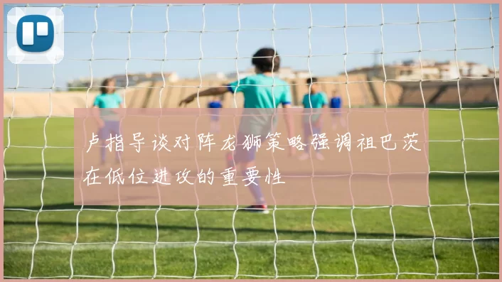 卢指导谈对阵龙狮策略强调祖巴茨在低位进攻的重要性